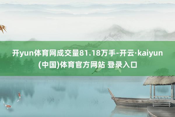 开yun体育网成交量81.18万手-开云·kaiyun(中国)体育官方网站 登录入口