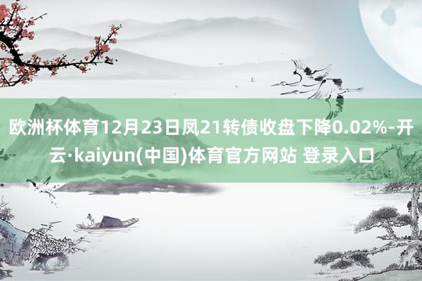 欧洲杯体育12月23日凤21转债收盘下降0.02%-开云·kaiyun(中国)体育官方网站 登录入口