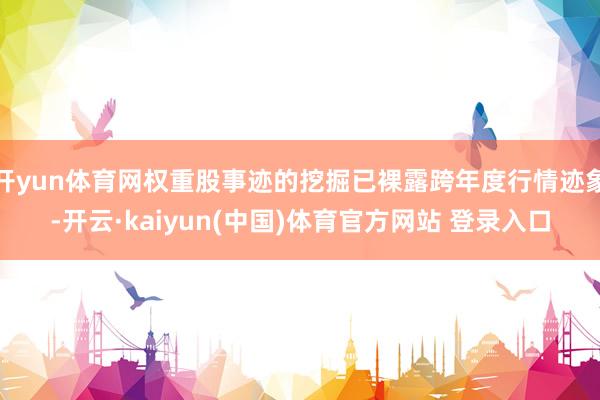 开yun体育网权重股事迹的挖掘已裸露跨年度行情迹象-开云·kaiyun(中国)体育官方网站 登录入口