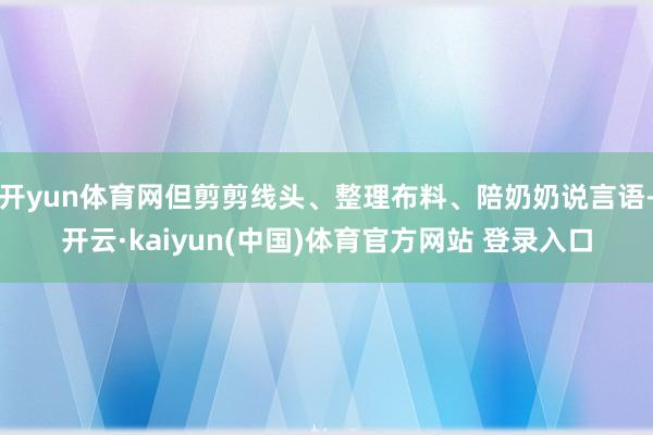 开yun体育网但剪剪线头、整理布料、陪奶奶说言语-开云·kaiyun(中国)体育官方网站 登录入口