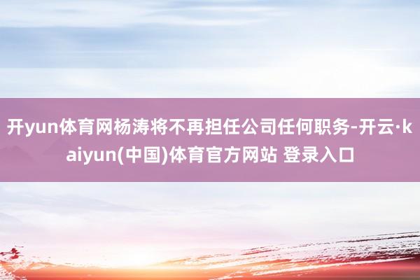 开yun体育网杨涛将不再担任公司任何职务-开云·kaiyun(中国)体育官方网站 登录入口