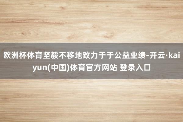 欧洲杯体育坚毅不移地致力于于公益业绩-开云·kaiyun(中国)体育官方网站 登录入口