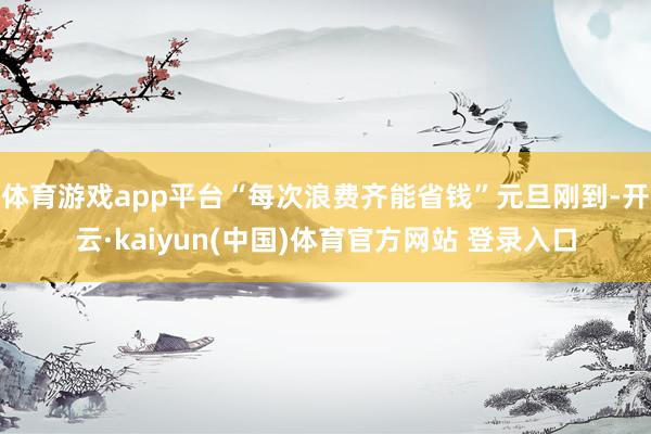 体育游戏app平台“每次浪费齐能省钱”元旦刚到-开云·kaiyun(中国)体育官方网站 登录入口
