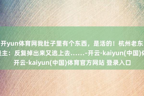 开yun体育网我肚子里有个东西，是活的！杭州老东谈主一句话惊呆世东谈主：反复掉出来又逃上去……-开云·kaiyun(中国)体育官方网站 登录入口