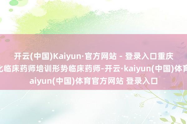 开云(中国)Kaiyun·官方网站 - 登录入口重庆市卫生健康委范例化临床药师培训形势临床药师-开云·kaiyun(中国)体育官方网站 登录入口