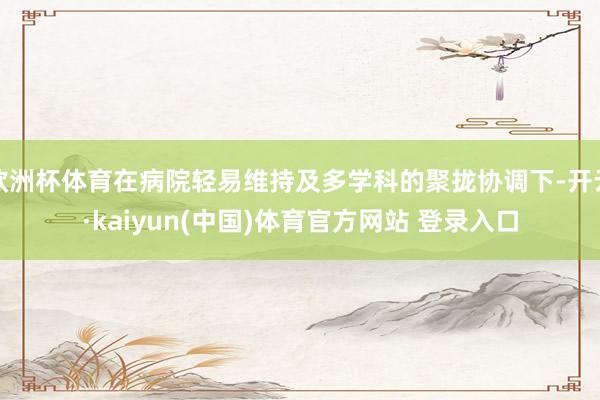 欧洲杯体育在病院轻易维持及多学科的聚拢协调下-开云·kaiyun(中国)体育官方网站 登录入口
