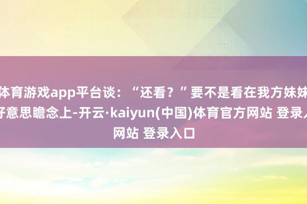 体育游戏app平台谈:“还看?”要不是看在我方妹妹的好意思瞻念上-开云·kaiyun(中国)体育官方网站 登录入口