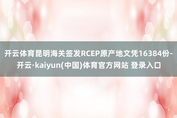 开云体育昆明海关签发RCEP原产地文凭16384份-开云·kaiyun(中国)体育官方网站 登录入口