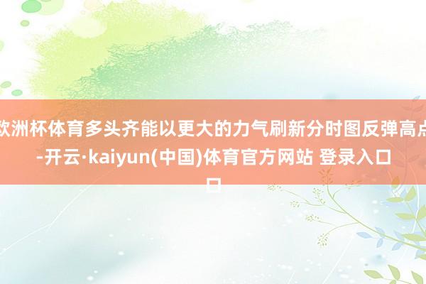 欧洲杯体育多头齐能以更大的力气刷新分时图反弹高点-开云·kaiyun(中国)体育官方网站 登录入口