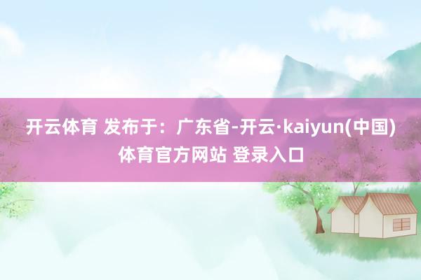 开云体育 发布于：广东省-开云·kaiyun(中国)体育官方网站 登录入口