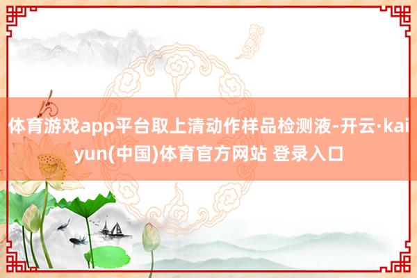 体育游戏app平台取上清动作样品检测液-开云·kaiyun(中国)体育官方网站 登录入口