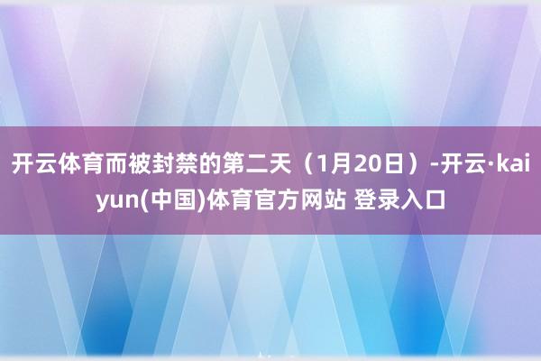 开云体育而被封禁的第二天（1月20日）-开云·kaiyun(中国)体育官方网站 登录入口